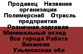 Продавец › Название организации ­ Полимерснаб › Отрасль предприятия ­ Розничная торговля › Минимальный оклад ­ 1 - Все города Работа » Вакансии   . Ульяновская обл.,Барыш г.